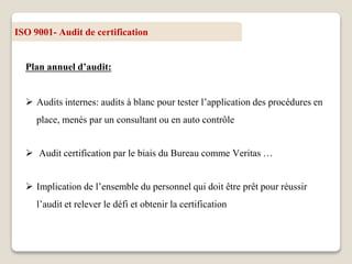 ISO 9001- Audit de certification
Plan annuel d’audit:
 Audits internes: audits à blanc pour tester l’application des procédures en
place, menés par un consultant ou en auto contrôle
 Audit certification par le biais du Bureau comme Veritas …
 Implication de l’ensemble du personnel qui doit être prêt pour réussir
l’audit et relever le défi et obtenir la certification
 