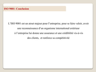 ISO 9001- Conclusion
L’ISO 9001 est un atout majeur pour l’entreprise, pour se faire valoir, avoir
une reconnaissance d’un organisme international extérieur
à l’entreprise lui donne une assurance et une crédibilité vis-à-vis
des clients, et renforce sa compétitivité
 