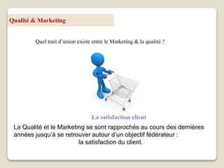Qualité & Marketing
Quel trait d’union existe entre le Marketing & la qualité ?
La satisfaction client
La Qualité et le Marketing se sont rapprochés au cours des dernières
années jusqu’à se retrouver autour d’un objectif fédérateur :
la satisfaction du client.
 