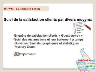 ISO 9001- La qualité en Tunisie
Suivi de la satisfaction clients par divers moyens:
•Enquête de satisfaction clients « Guest survey »
•Suivi des réclamations et leur traitement à temps
•Suivi des résultats, graphiques et statistiques
•Mystery Guest
 