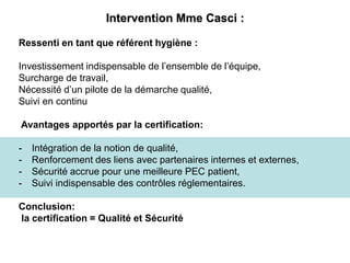 Intervention Mme Casci :
Ressenti en tant que référent hygiène :
Investissement indispensable de l’ensemble de l’équipe,
Surcharge de travail,
Nécessité d’un pilote de la démarche qualité,
Suivi en continu
Avantages apportés par la certification:
- Intégration de la notion de qualité,
- Renforcement des liens avec partenaires internes et externes,
- Sécurité accrue pour une meilleure PEC patient,
- Suivi indispensable des contrôles réglementaires.
Conclusion:
la certification = Qualité et Sécurité
 