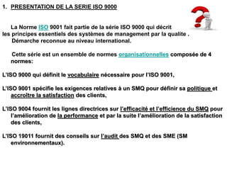 1. PRESENTATION DE LA SERIE ISO 9000
La Norme ISO 9001 fait partie de la série ISO 9000 qui décrit
les principes essentiels des systèmes de management par la qualité .
Démarche reconnue au niveau international.
Cette série est un ensemble de normes organisationnelles composée de 4
normes:
L’ISO 9000 qui définit le vocabulaire nécessaire pour l’ISO 9001,
L’ISO 9001 spécifie les exigences relatives à un SMQ pour définir sa politique et
accroître la satisfaction des clients,
L’ISO 9004 fournit les lignes directrices sur l’efficacité et l’efficience du SMQ pour
l’amélioration de la performance et par la suite l’amélioration de la satisfaction
des clients,
L’ISO 19011 fournit des conseils sur l’audit des SMQ et des SME (SM
environnementaux).
 