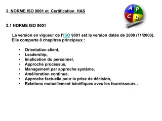 2. NORME ISO 9001 et Certification HAS
2.1 NORME ISO 9001
La version en vigueur de l’ISO 9001 est la version datée de 2008 (11/2008).
Elle comporte 8 chapitres principaux :
• Orientation client,
• Leadership,
• Implication du personnel,
• Approche processus,
• Management par approche système,
• Amélioration continue,
• Approche factuelle pour la prise de décision,
• Relations mutuellement bénéfiques avec les fournisseurs .
 