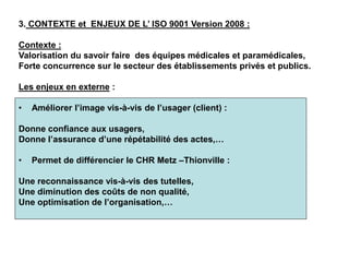 3. CONTEXTE et ENJEUX DE L’ ISO 9001 Version 2008 :
Contexte :
Valorisation du savoir faire des équipes médicales et paramédicales,
Forte concurrence sur le secteur des établissements privés et publics.
Les enjeux en externe :
• Améliorer l’image vis-à-vis de l’usager (client) :
Donne confiance aux usagers,
Donne l’assurance d’une répétabilité des actes,…
• Permet de différencier le CHR Metz –Thionville :
Une reconnaissance vis-à-vis des tutelles,
Une diminution des coûts de non qualité,
Une optimisation de l’organisation,…
 