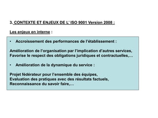 3. CONTEXTE ET ENJEUX DE L’ ISO 9001 Version 2008 :
Les enjeux en interne :
• Accroissement des performances de l’établissement :
Amélioration de l’organisation par l’implication d’autres services,
Favorise le respect des obligations juridiques et contractuelles,…
• Amélioration de la dynamique du service :
Projet fédérateur pour l’ensemble des équipes,
Evaluation des pratiques avec des résultats factuels,
Reconnaissance du savoir faire,…
 