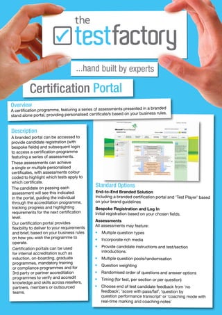 ...hand built by experts

          Certification Portal
Overview                                                             ted in a branded
A certification programme, featuring a series of assessments presen
stand alone portal, providing personalised certificate/s based on your business rules.



Description
A branded portal can be accessed to
provide candidate registration (with
bespoke fields) and subsequent login
to access a certification programme
featuring a series of assessments.
These assessments can achieve
a single or multiple personalised
certificates, with assessments colour
coded to highlight which tests apply to
which certificate.
The candidate on passing each
                                               Standard Options
assessment will see this indicated             End-to-End Branded Solution
in the portal, guiding the individual          Including a branded certification portal and ‘Test Player’ based
through the accreditation programme,           on your brand guidelines
tracking progress and highlighting             Bespoke Registration and Log In
requirements for the next certification        Initial registration based on your chosen fields.
level.
                                               Assessments
 Our certification portal provides
                                               All assessments may feature:
 flexibility to deliver to your requirements
 and brief, based on your business rules       •   Multiple question types
 on how you wish the programme to              •   Incorporate rich media
 operate.
                                               •   Provide candidate instructions and test/section
 Certification portals can be used
                                                   introductions.
 for internal accreditation such as
 induction, on-boarding, graduate              •   Multiple question pools/randomisation
 programmes, mandatory training                •   Question weighting
 or compliance programmes and for
 3rd party or partner accreditation            •   Randomised order of questions and answer options
 programmes to verify and accredit             •   Timing (for test, per section or per question)
 knowledge and skills across resellers,
 partners, members or outsourced               •   Choose end of test candidate feedback from ‘no
  teams.                                           feedback’, ‘score with pass/fail’, ‘question by
                                                   question performance transcript’ or ‘coaching mode with
                                                   real-time marking and coaching notes’
 