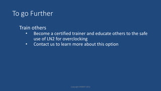 To go Further
Train others
• Become a certified trainer and educate others to the safe
use of LN2 for overclocking
• Contact us to learn more about this option
Copyright HWBOT 2015
 
