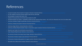 References
• Air Liquid Encyclopedia, Physical properties of Cryogenics. Retrieved on December 2014 from http://encyclopedia.airliquide.com/help.asp?LanguageID=11
• D.R. LIDE, Handbook of Chemistry and Physics, 88th Ed, Editor CRC Press, 2007-2008.
• Gas Encyclopedia, Air Liquide, Editor Elsevier, 1976.
• Handbook of Compressed Gases, 4th Ed, Editor Kluwer Academic Pub, 1999.
• International standards: Gas cylinders - Compatibility of cylinder and valve materials with gas contents -- Part 1: ISO 11114-1 (May 2012), Part 2: ISO 11114-2 (March 2001).
• Linde Group, Handling of Cryogenic liquefied gases. Retrieved on December 2014 from http://www.linde-
gas.fr/internet.lg.lg.fra/fr/images/Handling%20of%20cryogenic%20liquefied%20gases201_72930.pdf
• Linde Group, Handling of Gas Cylinder. Retrieved on December 2014 from http://www.linde-
gas.fr/internet.lg.lg.fra/fr/images/Handling%20of%20Gas%20Cylinders%20at%20and%20after%20Fire%20or%20Heat%20Exposure201_72931.pdf
• Linde Group, Oxygen deficiency. Retrieved December on 2014 from http://www.linde-gas.fr/internet.lg.lg.fra/fr/images/Oxygen%20deficiency201_72932.pdf
• Linde Group, Handling refrigerated liquefied nitrogen in transportable cryogenic receptacles. Retrieved on December 2014 from http://www.linde-
gas.fr/internet.lg.lg.fra/fr/images/Handling%20refrigerated%20liquefied%20nitrogen%20in%20transportable%20cryogenic%20receptables201_72944.pdf
• Mayoclininc.org, Frostbite: first aid. Retrieved on January 2015 from http://www.mayoclinic.org/first-aid/first-aid-frostbite/basics/art-20056653
• Praxair, Nitrogen Refrigerated Liquid. Retrieved on January 2015 from
http://www.praxair.com/~/media/North%20America/US/Documents/SDS/Liquid%20Nitrogen%20Medipure%20Gas%20N2%20Safety%20Data%20Sheet%20SDS%20P4630.pdf
• The university of Auckland, Safe storage of liquid nitrogen. Retrieved on February 2015 from https://cdn.auckland.ac.nz/assets/science/for/current-students/HR/health-safety-
wellness/documents/SMOU%2021%20Safe%20Storage%20of%20Liquid%20Nitrogen%20(2)%20(2).pdf
• The University of Auckland, Cryogenic Liquids. Retrieved on February 2015 form https://cdn.auckland.ac.nz/assets/science/for/current-students/HR/health-safety-
wellness/documents/SMOU18-Cryogenic%20Liquids.pdf
• The University of Auckland, Safety guidelines for cryogenic materials. Retrieved on February 2015 from https://cdn.auckland.ac.nz/assets/science/for/current-students/HR/health-
safety-wellness/documents/cryogenic_materials_guide.doc
• Web Health Center, Different Kinds of Asphyxia. Retrieved on January 2015 from http://www.webhealthcentre.com/HealthyLiving/first_aid_drown.aspx
Copyright HWBOT 2015
 