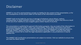 Disclaimer
HWBOT or any of its representatives accepts no liability for the content of this presentation, or for
the consequences of any actions taken on the basis of the information provided.
HWBOT shall not be liable for any loss or damage of whatever nature (direct, indirect,
consequential, or other) whether arising in contract, tort or otherwise, which may arise as a result
of the use of (or inability to use) cryogenic gases and/or liquids of any kind.
This presentation is published for general information purposes. Any use made of the information in
this presentation by the reader is their sole responsibility. These safety information have been
prepared by HWBOT based upon established industry safety standards and recognized resources.
Although HWBOT deems the data in these documents accurate, HWBOT cannot be held liable
should their content fail to meet the legal stipulations applicable in any jurisdictions it may be
applied into.
The HWBOT LN2 Certification presentations are subject to revision. Visit our website to ensure that
you have the latest version.
Copyright HWBOT 2015
 
