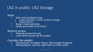 LN2 in public: LN2 Storage
Store
• Safe and ventilated area
• Large quantities : prefer outdoor storage
• Secure access
• Keep it clean and tidy
• Easily accessible at all times
Restrict access
• Trained personnel only
• Limit direct access by the public
Consider the weight
• Distribution: on higher floors, limit weight footprint
• Manipulation: Use the right tools to move tanks
Copyright HWBOT 2015
 