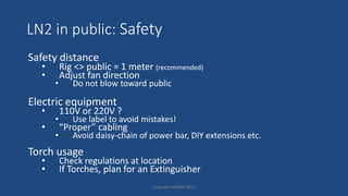 LN2 in public: Safety
Safety distance
• Rig <> public = 1 meter (recommended)
• Adjust fan direction
• Do not blow toward public
Electric equipment
• 110V or 220V ?
• Use label to avoid mistakes!
• “Proper” cabling
• Avoid daisy-chain of power bar, DIY extensions etc.
Torch usage
• Check regulations at location
• If Torches, plan for an Extinguisher
Copyright HWBOT 2015
 