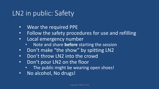 LN2 in public: Safety
• Wear the required PPE
• Follow the safety procedures for use and refilling
• Local emergency number
• Note and share before starting the session
• Don’t make “the show” by spitting LN2
• Don’t throw LN2 into the crowd
• Don’t pour LN2 on the floor
• The public might be wearing open shoes!
• No alcohol, No drugs!
Copyright HWBOT 2015
 