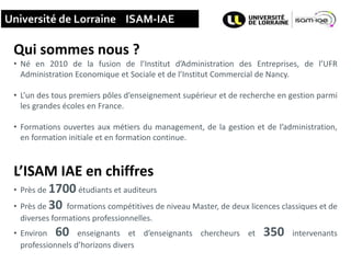 15
Université de Lorraine ISAM-IAE
Qui sommes nous ?
• Né en 2010 de la fusion de l’Institut d’Administration des Entreprises, de l’UFR
Administration Economique et Sociale et de l’Institut Commercial de Nancy.
• L’un des tous premiers pôles d’enseignement supérieur et de recherche en gestion parmi
les grandes écoles en France.
• Formations ouvertes aux métiers du management, de la gestion et de l’administration,
en formation initiale et en formation continue.
L’ISAM IAE en chiffres
• Près de 1700 étudiants et auditeurs
• Près de 30 formations compétitives de niveau Master, de deux licences classiques et de
diverses formations professionnelles.
• Environ 60 enseignants et d’enseignants chercheurs et 350 intervenants
professionnels d’horizons divers
 