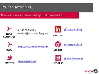 Pour en savoir plus…
Nous suivre, nous contacter, intéragir… et co-construire !
NOUS
CONTACTER
BLOG
TWITTER
@akorconsulting
LINKEDIN
VIADEO
SCOOP IT
@akorconsulting
@akorconsulting
@transformons.fr
01.46.09.13.07 –
contact@akorconsulting.com
http://www.transformons.fr
 