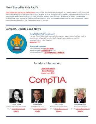 Meet CompTIA Asia Pacific!
CompTIA learning partners in the Caribbean are certifying IT professionals almost daily in a broad rangeof certifications. The
CompTIA programs in the Bahamas, Puerto Rico, Jamaica, St. Lucia, Grenada, and Trinidad are offering classes in CompTIA A+,
CompTIA Network+, CompTIA Security+, CASP, CompTIA Server+, CompTIA Linux+, and CompTIA Cloud+. You would be
surprised how many multiple certification holders there are. What is remarkable about these certified professionals are the
commitments and sacrifices that they make in order to succeed.
CompTIA Updates and News
CompTIA Certified Team Awards
The new CompTIA Certified Team Award recognizes organizations that have made a
commitment to having IT certified staff. Highlight your workforce and their
accomplishments in certification.
Apply Here >>>
Research & Updates
Learn About the New A+ 900 Series
Is your company CyberSecure for 2017?
Please check out our Upcoming CompTIA Webinars
For More Information…
Certification Website
Career Roadmap
How do I earn CEUs?
Teresa Varela
Director of BusinessDevelopment
Email: tvarela@comptia.org
Linked In
Joseph Padin
VP, US Federal Sales
Email: jpadin@comptia.org
Linked In
Claire Fuster
Manager, Sales Operations
Email: cfuster@comptia.org
Linked In
Kathleen Walton
Account Coordinator
Email: kwalton@comptia.org
Linked In
 