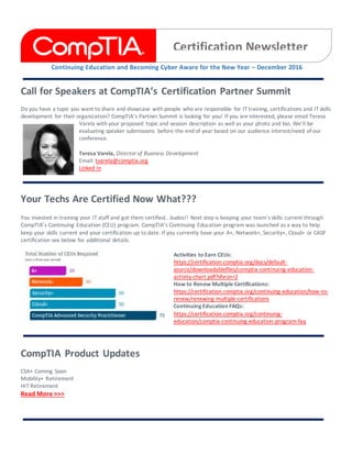 Continuing Education and Becoming Cyber Aware for the New Year – December 2016
Call for Speakers at CompTIA’s Certification Partner Summit
Do you have a topic you want to share and showcase with people who are responsible for IT training, certifications and IT skills
development for their organization? CompTIA’s Partner Summit is looking for you! If you are interested, please email Teresa
Varela with your proposed topic and session description as well as your photo and bio. We’ll be
evaluating speaker submissions before the end of year based on our audience interest/need of our
conference.
Teresa Varela, Director of Business Development
Email: tvarela@comptia.org
Linked In
Your Techs Are Certified Now What???
You invested in training your IT staff and got them certified...kudos!! Next step is keeping your team’s skills current through
CompTIA’s Continuing Education (CEU) program. CompTIA’s Continuing Education program was launched as a way to help
keep your skills current and your certification up to date. If you currently have your A+, Network+, Security+, Cloud+ or CASP
certification see below for additional details.
Activities to Earn CEUs:
https://certification.comptia.org/docs/default-
source/downloadablefiles/comptia-continuing-education-
activity-chart.pdf?sfvrsn=2
How to Renew Multiple Certifications:
https://certification.comptia.org/continuing-education/how-to-
renew/renewing-multiple-certifications
Continuing Education FAQs:
https://certification.comptia.org/continuing-
education/comptia-continuing-education-program-faq
CompTIA Product Updates
CSA+ Coming Soon
Mobility+ Retirement
HIT Retirement
Read More >>>
Certification Newsletter
 