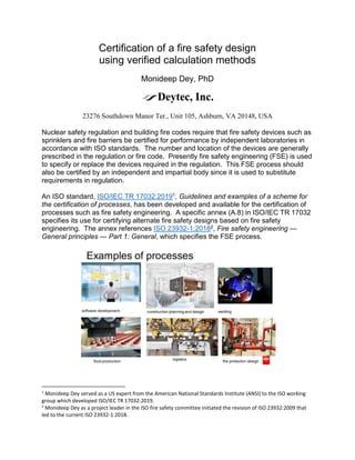Certification of a fire safety design
using verified calculation methods
Monideep Dey, PhD
23276 Southdown Manor Ter., Unit 105, Ashburn, VA 20148, USA
Nuclear safety regulation and building fire codes require that fire safety devices such as
sprinklers and fire barriers be certified for performance by independent laboratories in
accordance with ISO standards. The number and location of the devices are generally
prescribed in the regulation or fire code. Presently fire safety engineering (FSE) is used
to specify or replace the devices required in the regulation. This FSE process should
also be certified by an independent and impartial body since it is used to substitute
requirements in regulation.
An ISO standard, ISO/IEC TR 17032:20191, Guidelines and examples of a scheme for
the certification of processes, has been developed and available for the certification of
processes such as fire safety engineering. A specific annex (A.8) in ISO/IEC TR 17032
specifies its use for certifying alternate fire safety designs based on fire safety
engineering. The annex references ISO 23932-1:20182, Fire safety engineering —
General principles — Part 1: General, which specifies the FSE process.
1
Monideep Dey served as a US expert from the American National Standards Institute (ANSI) to the ISO working
group which developed ISO/IEC TR 17032:2019.
2
Monideep Dey as a project leader in the ISO fire safety committee initiated the revision of ISO 23932:2009 that
led to the current ISO 23932-1:2018.
 