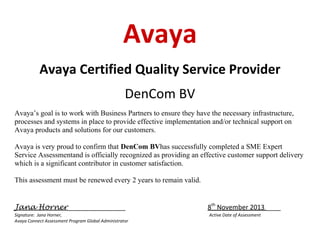 Avaya
Avaya Certified Quality Service Provider
DenCom BV
Avaya’s goal is to work with Business Partners to ensure they have the necessary infrastructure,
processes and systems in place to provide effective implementation and/or technical support on
Avaya products and solutions for our customers.
Avaya is very proud to confirm that DenCom BVhas successfully completed a SME Expert
Service Assessmentand is officially recognized as providing an effective customer support delivery
which is a significant contributor in customer satisfaction.
This assessment must be renewed every 2 years to remain valid.
Jana Horner________________
Signature: Jana Horner,
Avaya Connect Assessment Program Global Administrator

8th November 2013 ____
Active Date of Assessment

 