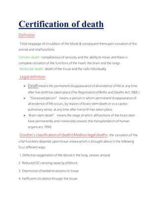 Certification of death
Definition
Total stoppage of circulation of the blood & consequent thereupon cessation of the
animal and vital functions.
Somatic death : complete loss of sensivity and the ability to move and there is
complete cessation of the functions of the heart, the brain and the lungs.
Molecular death : death of the tissue and the cells individually.
Legal definition
 Death means the permanent disappearance of all evidence of life at any time
after live-birth has taken place (The Registration of Births and Deaths Act, 1969 )
 “Deceased person” means a person in whom permanent disappearance of
all evidence of life occurs, by reason of brain-stem death or in a cardio-
pulmonary sense, at any time after live birth has taken place.
 Brain-stem death” means the stage at which all functions of the brain stem
have permanently and irreversibly ceased.(the transplantation of human
organs act, 1994)
Gordon`s classification of deaths Medico-legal deaths : the cessation of the
vital functions depends upon tissue anoxia which is brought about in the following
four different ways
1. Defective oxygenation of the blood in the lung. (anoxic anoxia)
2. Reduced O2 carrying capacity of blood.
3. Depression of oxidative process in tissue.
4. Inefficient circulation through the tissue.
 