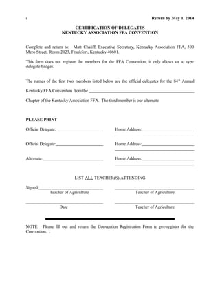 r Return by May 1, 2014
CERTIFICATION OF DELEGATES
KENTUCKY ASSOCIATION FFA CONVENTION
Complete and return to: Matt Chaliff, Executive Secretary, Kentucky Association FFA, 500
Mero Street, Room 2023, Frankfort, Kentucky 40601.
This form does not register the members for the FFA Convention; it only allows us to type
delegate badges.
The names of the first two members listed below are the official delegates for the 84th
Annual
Kentucky FFA Convention from the
Chapter of the Kentucky Association FFA. The third member is our alternate.
PLEASE PRINT
Official Delegate: Home Address:
Official Delegate: Home Address:
Alternate: Home Address:
LIST ALL TEACHER(S) ATTENDING
Signed:
Teacher of Agriculture Teacher of Agriculture
Date Teacher of Agriculture
NOTE: Please fill out and return the Convention Registration Form to pre-register for the
Convention. .
 