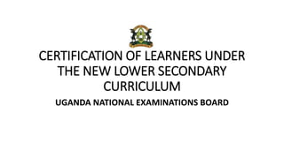 CERTIFICATION OF LEARNERS UNDER
THE NEW LOWER SECONDARY
CURRICULUM
UGANDA NATIONAL EXAMINATIONS BOARD
 