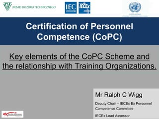 Certification of Personnel
Competence (CoPC)
Mr Ralph C Wigg
Deputy Chair – IECEx Ex Personnel
Competence Committee
IECEx Lead Assessor
Key elements of the CoPC Scheme and
the relationship with Training Organizations.
 