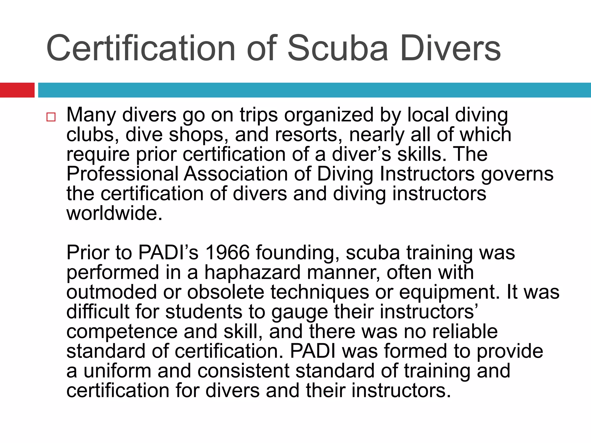 Certification of Scuba Divers
 Many divers go on trips organized by local diving
clubs, dive shops, and resorts, nearly all of which
require prior certification of a diver’s skills. The
Professional Association of Diving Instructors governs
the certification of divers and diving instructors
worldwide.
Prior to PADI’s 1966 founding, scuba training was
performed in a haphazard manner, often with
outmoded or obsolete techniques or equipment. It was
difficult for students to gauge their instructors’
competence and skill, and there was no reliable
standard of certification. PADI was formed to provide
a uniform and consistent standard of training and
certification for divers and their instructors.
 