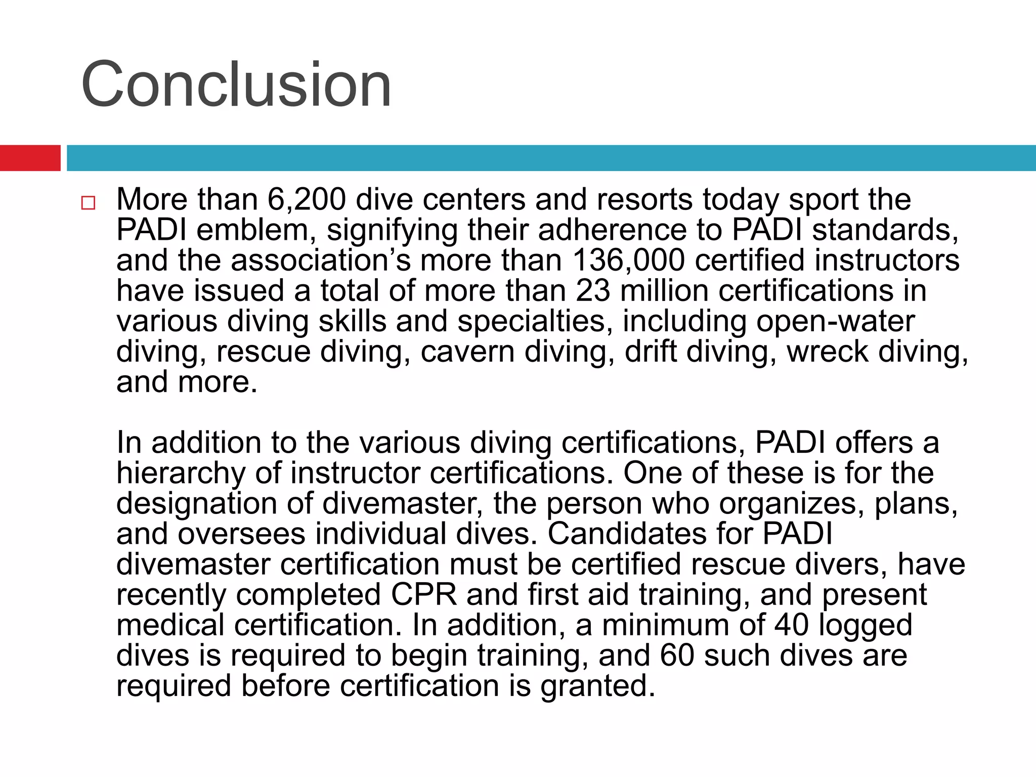 Conclusion
 More than 6,200 dive centers and resorts today sport the
PADI emblem, signifying their adherence to PADI standards,
and the association’s more than 136,000 certified instructors
have issued a total of more than 23 million certifications in
various diving skills and specialties, including open-water
diving, rescue diving, cavern diving, drift diving, wreck diving,
and more.
In addition to the various diving certifications, PADI offers a
hierarchy of instructor certifications. One of these is for the
designation of divemaster, the person who organizes, plans,
and oversees individual dives. Candidates for PADI
divemaster certification must be certified rescue divers, have
recently completed CPR and first aid training, and present
medical certification. In addition, a minimum of 40 logged
dives is required to begin training, and 60 such dives are
required before certification is granted.
 