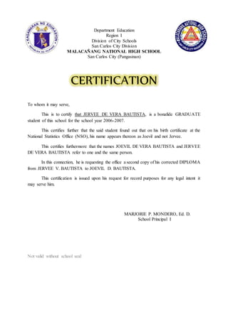 Department Education
Region I
Division of City Schools
San Carlos City Division
MALACAÑANG NATIONAL HIGH SCHOOL
San Carlos City (Pangasinan)
CERTIFICATION
To whom it may serve,
This is to certify that JERVEE DE VERA BAUTISTA, is a bonafide GRADUATE
student of this school for the school year 2006-2007.
This certifies further that the said student found out that on his birth certificate at the
National Statistics Office (NSO), his name appears thereon as Joevil and not Jervee.
This certifies furthermore that the names JOEVIL DE VERA BAUTISTA and JERVEE
DE VERA BAUTISTA refer to one and the same person.
In this connection, he is requesting the office a second copy of his corrected DIPLOMA
from JERVEE V. BAUTISTA to JOEVIL D. BAUTISTA.
This certification is issued upon his request for record purposes for any legal intent it
may serve him.
MARJORIE P. MONDERO, Ed. D.
School Principal I
Not valid without school seal
 
