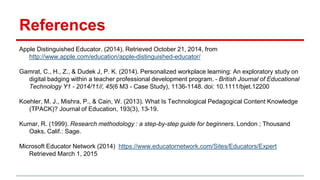 References
Apple Distinguished Educator. (2014). Retrieved October 21, 2014, from
http://www.apple.com/education/apple-distinguished-educator/
Gamrat, C., H., Z., & Dudek J, P. K. (2014). Personalized workplace learning: An exploratory study on
digital badging within a teacher professional development program. - British Journal of Educational
Technology Y1 - 2014/11//, 45(6 M3 - Case Study), 1136-1148. doi: 10.1111/bjet.12200
Koehler, M. J., Mishra, P., & Cain, W. (2013). What Is Technological Pedagogical Content Knowledge
(TPACK)? Journal of Education, 193(3), 13-19.
Kumar, R. (1999). Research methodology : a step-by-step guide for beginners. London ; Thousand
Oaks, Calif.: Sage.
Microsoft Educator Network (2014) https://www.educatornetwork.com/Sites/Educators/Expert
Retrieved March 1, 2015
 