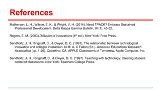 References
Matherson, L. H., Wilson, E. K., & Wright, V. H. (2014). Need TPACK? Embrace Sustained
Professional Development. Delta Kappa Gamma Bulletin, 81(1), 45-52.
Rogers, E. M. (2003) Diffusion of innovations (4th ed.). New York: Free Press.
Sandholtz, J. H. Ringstaff, C., & Dwyer, D. C. (1991). The relationship between technological
innovation and collegial interaction. In M. A. C Fallon (Ed.). American Educational Research
Association (pp. 1-20). Cupertino, CA: APPLE Classrooms of Tomorrow, Apple Computer, Inc.
Sandholtz, J. H., Ringstaff, C., & Dwyer, D. C. (1997). Teaching with technology: Creating student-
centered classrooms. New York: Teachers College Press.
 