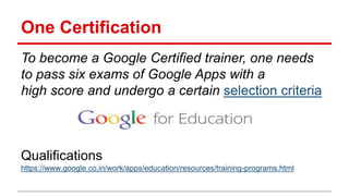 One Certification
To become a Google Certified trainer, one needs
to pass six exams of Google Apps with a
high score and undergo a certain selection criteria
Qualifications
https://www.google.co.in/work/apps/education/resources/training-programs.html
 