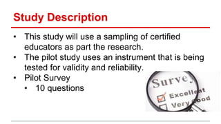 Study Description
• This study will use a sampling of certified
educators as part the research.
• The pilot study uses an instrument that is being
tested for validity and reliability.
• Pilot Survey
• 10 questions
 