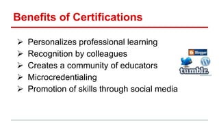 Benefits of Certifications
 Personalizes professional learning
 Recognition by colleagues
 Creates a community of educators
 Microcredentialing
 Promotion of skills through social media
 