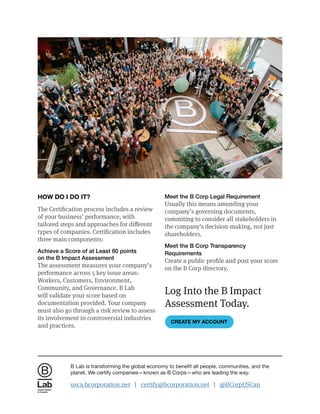 HOW DO I DO IT?
The Certification process includes a review
of your business’ performance, with
tailored steps and approaches for different
types of companies. Certification includes
three main components:
Achieve a Score of at Least 80 points
on the B Impact Assessment
The assessment measures your company’s
performance across 5 key issue areas:
Workers, Customers, Environment,
Community, and Governance. B Lab
will validate your score based on
documentation provided. Your company
must also go through a risk review to assess
its involvement in controversial industries
and practices.
Meet the B Corp Legal Requirement
Usually this means amending your
company’s governing documents,
commiting to consider all stakeholders in
the company's decision-making, not just
shareholders.
Meet the B Corp Transparency
Requirements
Create a public profile and post your score
on the B Corp directory.
Log Into the B Impact
Assessment Today.
CREATE MY ACCOUNT
United States
& Canada
B Lab is transforming the global economy to benefit all people, communities, and the
planet. We certify companies—known as B Corps—who are leading the way.
usca.bcorporation.net | certify@bcorporation.net | @BCorpUSCan
 