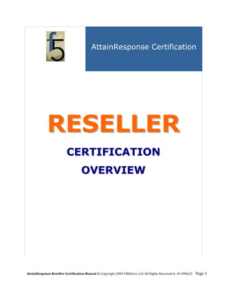 AttainResponse Certification

                            




             RESELLER
                          CERTIFICATION
                                   OVERVIEW




AttainResponse Reseller Certification Manual © Copyright 2009 VMdirect, LLC All Rights Reserved v. 01 090625    Page 1 
 
 