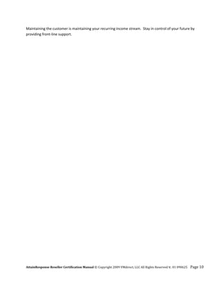 Maintaining the customer is maintaining your recurring income stream.  Stay in control of your future by 
providing front‐line support. 




AttainResponse Reseller Certification Manual © Copyright 2009 VMdirect, LLC All Rights Reserved v. 01 090625    Page 10 
 
 