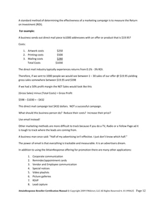A standard method of determining the effectiveness of a marketing campaign is to measure the Return 
on Investment (ROI). 

 For example: 

A business sends out direct mail piece to1000 addressees with an offer or product that is $19.95? 

Costs:  

    1. Artwork costs               $250 
    2. Printing costs              $500 
    3. Mailing costs               $280 
           Total Costs            $1030 

The direct mail industry typically experiences returns from 0.1% ‐ 3% ROI. 

Therefore, if we sent to 1000 people we would see between 1 – 30 sales of our offer @ $19.95 yielding 
gross sales somewhere between $19.95 and $598 

If we had a 50% profit margin the NET Sales would look like this 

(Gross Sales) minus (Total Costs) = Gross Profit 

$598 – $1030 = ‐ $432 

This direct mail campaign lost $432 dollars.  NOT a successful campaign. 

What should this business person do?  Reduce their costs?  Increase their price? 

Use email instead!   

Other marketing methods are more difficult to track because if you do a TV, Radio or a Yellow Page ad it 
is tough to track where the leads are coming from. 

A business man once said: “Half of my advertising isn’t effective. I just don’t know which half.” 

The power of email is that everything is trackable and measurable. It is an advertisers dream. 

In addition to using the AttainResponse offering for promotion there are many other applications: 

           1.   Corporate communication 
           2.   Reminder/appointment cards 
           3.   Vendor and Employee communication 
           4.   Special notices 
           5.   Video playlists 
           6.   Picture galleries 
           7.   RSVP 
           8.   Lead capture 

AttainResponse Reseller Certification Manual © Copyright 2009 VMdirect, LLC All Rights Reserved v. 01 090625    Page 12 
 
 