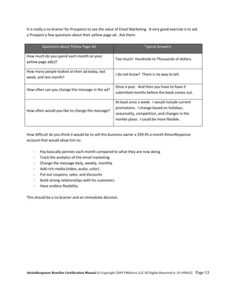 It is really a no brainer for Prospects to see the value of Email Marketing.  A very good exercise is to ask 
a Prospect a few questions about their yellow page ad.  Ask them: 
 
            Questions about Yellow Page Ad                                Typical Answers 

How much do you spend each month on your 
                                                          Too much!  Hundreds to Thousands of dollars. 
yellow page ad(s)? 

How many people looked at their ad today, last 
                                                          I do not know?  There is no way to tell. 
week, and last month? 

                                                          Once a year.  And then you have to have it 
How often can you change the message in the ad? 
                                                          submitted months before the book comes out. 

                                                          At least once a week.  I would include current 
                                                          promotions.  I change based on holidays, 
How often would you like to change the message? 
                                                          seasonality, competition, and changes in the 
                                                          market place.  I could be more flexible. 

 
How difficult do you think it would be to sell this business owner a $99.95 a month AttainResponse 
account that would allow him to: 
 
    ‐   Pay basically pennies each month compared to what they are now doing 
    ‐   Track the analytics of the email marketing 
    ‐   Change the message daily, weekly, monthly 
    ‐   Add rich media (video, audio, color) 
    ‐   Put out coupons, sales, and discounts 
    ‐  Build strong relationships with his customers 
    ‐   Have endless flexibility 
 
This should be a no brainer and an immediate decision.




AttainResponse Reseller Certification Manual © Copyright 2009 VMdirect, LLC All Rights Reserved v. 01 090625    Page 13 
 
 