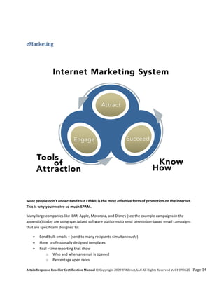  


eMarketing  
 




                                                                                                                  

Most people don’t understand that EMAIL is the most effective form of promotion on the Internet. 
This is why you receive so much SPAM. 

Many large companies like IBM, Apple, Motorola, and Disney (see the example campaigns in the 
appendix) today are using specialized software platforms to send permission‐based email campaigns 
that are specifically designed to: 

    •   Send bulk emails – (send to many recipients simultaneously)  
    •   Have  professionally designed templates 
    •   Real –time reporting that show 
            o Who and when an email is opened 
            o Percentage open rates 

AttainResponse Reseller Certification Manual © Copyright 2009 VMdirect, LLC All Rights Reserved v. 01 090625    Page 14 
 
 
