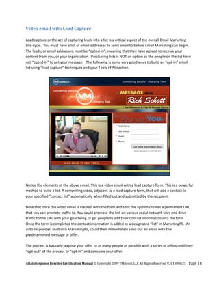 Video email with Lead Capture 
 
Lead capture or the act of capturing leads into a list is a critical aspect of the overall Email Marketing 
Life‐cycle.  You must have a list of email addresses to send email to before Email Marketing can begin.  
The leads, or email addresses, must be “opted‐in”, meaning that they have agreed to receive your 
content from you, or your organization.  Purchasing lists is NOT an option as the people on the list have 
not “opted‐in” to get your message.   The following is some very good ways to build an “opt‐in” email 
list using “lead capture” techniques and your Tools of Attraction. 
 




                                                                                               
                                                       
Notice the elements of the above email. This is a video email with a lead capture form. This is a powerful 
method to build a list. A compelling video, adjacent to a lead capture form, that will add a contact to 
your specified “contact list” automatically when filled out and submitted by the recipient. 
 
Note that once this video email is created with the form and sent the system creates a permanent URL 
that you can promote traffic to. You could promote the link on various social network sites and drive 
traffic to the URL with your goal being to get people to add their contact information into the form. 
Once the form is completed the contact information is added to a designated “list” in MarketingF5.  An 
auto responder, built into MarketingF5, could then immediately send out an email with the 
predetermined message or offer. 
 
The process is basically: expose your offer to as many people as possible with a series of offers until they 
“opt‐out” of the process or “opt‐in” and consume your offer. 


AttainResponse Reseller Certification Manual © Copyright 2009 VMdirect, LLC All Rights Reserved v. 01 090625    Page 16 
 
 