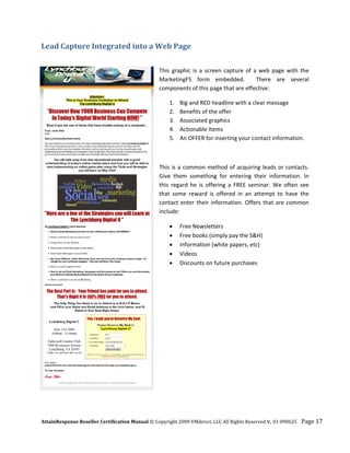 Lead Capture Integrated into a Web Page 
 

                                                  This  graphic  is  a  screen  capture  of  a  web  page  with  the 
                                                  MarketingF5  form  embedded.    There  are  several 
                                                  components of this page that are effective: 

                                                      1.   Big and RED headline with a clear message 
                                                      2.   Benefits of the offer 
                                                      3.   Associated graphics 
                                                      4.   Actionable Items 
                                                      5.   An OFFER for inserting your contact information. 

                                                   

                                                  This  is  a  common  method  of  acquiring  leads  or  contacts. 
                                                  Give  them  something  for  entering  their  information.  In 
                                                  this  regard  he  is  offering  a  FREE  seminar.  We  often  see 
                                                  that  some  reward  is  offered  in  an  attempt  to  have  the 
                                                  contact  enter  their  information.  Offers  that  are  common 
                                                  include: 

                                                      •    Free Newsletters 
                                                      •    Free books (simply pay the S&H) 
                                                      •    Information (white papers, etc) 
                                                      •    Videos  
                                                      •    Discounts on future purchases 
                                                   




AttainResponse Reseller Certification Manual © Copyright 2009 VMdirect, LLC All Rights Reserved v. 01 090625    Page 17 
 
 