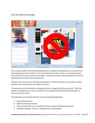 Live Broadcast Example 
 




                                                                                                                 

This is a screen capture of the LiveF5 Broadcast feature in MediaF5. Webcasting is also a common term 
for broadcasting across the Internet.  This Tool of Attraction, known as LiveF5, is a very powerful tool.  
This tool allows for one‐to‐many communication.  A presenter can give a live presentation to as many as 
500 locations around the world simultaneously. 

Audiences can interact via live chat with the presenter to let them know they are viewing or to submit 
questions which the presenter can answer in real‐time.  

The presenter also has the ability to push graphic slides or images during the presentation.  When the 
webcast is complete you can save or archive for later viewing by those that missed the broadcast or 
those you direct to it later. 

The applications are numerous with this Internet broadcasting application: 

    •   New product launches  
    •   Question and answer sessions 
    •   Show customers how to use, assemble, maintain, prepare (cooking) your products 
    •   Broadcast meetings – churches, city government, school lectures 


AttainResponse Reseller Certification Manual © Copyright 2009 VMdirect, LLC All Rights Reserved v. 01 090625    Page 18 
 
 