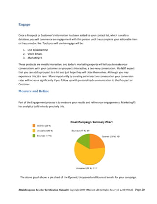 Engage 
 

Once a Prospect or Customer’s information has been added to your contact list, which is really a 
database, you will commence an engagement with this person until they complete your actionable item 
or they unsubscribe. Tools you will use to engage will be: 

      1. Live Broadcasting 
      2. Video Emails 
      3. MarketingF5 

These products are mostly interactive, and today’s marketing experts will tell you to make your 
conversations with your customers or prospects interactive; a two‐way conversation.  Do NOT expect 
that you can add a prospect to a list and just hope they will close themselves. Although you may 
experience this, it is rare.  More importantly by creating an interactive conversation your conversion 
rates will increase significantly if you follow up with personalized communication to the Prospect or 
Customer. 

Measure and Refine  

 
Part of the Engagement process is to measure your results and refine your engagements. MarketingF5 
has analytics built in to do precisely this.  




                                                                                                     

    The above graph shows a pie chart of the Opened, Unopened and Bounced emails for your campaign.



AttainResponse Reseller Certification Manual © Copyright 2009 VMdirect, LLC All Rights Reserved v. 01 090625    Page 20 
 
 