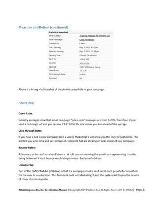  

Measure and Refine (continued) 




                                                                                         

Above is a listing of a Snapshot of the Analytics available in your campaign.  

 

Analytics: 
 

Open Rates: 

Industry averages show that email campaign “open‐rates” averages are from 5‐20%. Therefore, if you 
send a campaign out and you receive 23.31% like the one above you are ahead of the average.  

Click‐through Rates: 

If you have a link in your campaign (like a video) MarketingF5 will show you the click‐through rates. This 
will tell you what links and percentage of recipients that are clicking on links inside of your campaign. 

Bounce Rates: 

A bounce can be a soft or a hard bounce.  A soft bounce meaning the emails are experiencing troubles 
being delivered. A hard bounce would simply mean a bad email address. 

Unsubscribe: 

Part of the CAN SPAM Act (USA law) is that if a campaign email is sent out it must provide for a method 
for the user to unsubscribe.  This feature is built into MarketingF5 and the system will display the results 
of those that unsubscribe. 


AttainResponse Reseller Certification Manual © Copyright 2009 VMdirect, LLC All Rights Reserved v. 01 090625    Page 21 
 
 