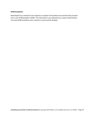 SPAM Complaints: 

MarketingF5 has a method for the recipients to complain if they believe the email that they received 
from a user of MarketingF5 is SPAM.  This information is also reported to our system administrators.  
Too many SPAM complaints and a customer’s account will be disabled.




AttainResponse Reseller Certification Manual © Copyright 2009 VMdirect, LLC All Rights Reserved v. 01 090625    Page 22 
 
 