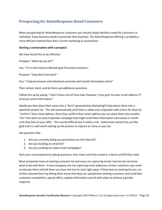 Prospecting for AttainResponse Retail Customers 
 

When prospecting for AttainResponse customers you should simply identify a need for a business or 
individual. Every business needs to promote their business. The AttainResponse offering is probably a 
more efficient method than their current marketing or promotions.  

Starting a conversation with a prospect: 

We have found this to be effective: 

Prospect: “What do you do?” 

You: “I’m in the Internet Marketing & Promotion business” 

Prospect: “How does that work.” 

You: “I help businesses and individuals promote and market themselves online” 

Then remain silent, and let them ask additional questions. 

Follow this up by saying: “I don’t have a lot of time now; however, if you give me your email address I’ll 
send you some information.”  

Ideally you then place their name into a “form” generated by MarketingF5 that places them into a 
specified contact list.  This will automatically send them a video auto responder with a form for them to 
“confirm” their email address. Once they confirm their email address you can place them into another 
“list” that starts an auto responder campaign that might send them information each week or month 
until they bite on your offer.  This sounds difficult but it really is not.  Valid email contact lists are like 
gold and it is well worth setting up the process to capture as many as you can. 

Ask questions like: 

    1. Are you currently doing any promotions on the Internet? 
    2. Are you building an email list? 
    3. Are you sending out video email campaigns?  

Start your conversations by asking questions, then listen and find a need or a desire and fill that need.  

Most companies have an existing customer list and many are capturing emails now but do not know 
what to do with them.  If your prospects are not capturing email addresses of their customers you need 
to educate them and tell them you have the tool to start right away. If they have an existing list you can 
further educate them by letting them know that they can upload their existing customers and send their 
customers newsletters, special offers, update information and all with video to achieve a greater 
response. 



AttainResponse Reseller Certification Manual © Copyright 2009 VMdirect, LLC All Rights Reserved v. 01 090625    Page 25 
 
 
