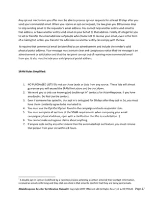 Any opt‐out mechanism you offer must be able to process opt‐out requests for at least 30 days after you 
send your commercial email. When you receive an opt‐out request, the law gives you 10 business days 
to stop sending email to the requestor's email address. You cannot help another entity send email to 
that address, or have another entity send email on your behalf to that address. Finally, it's illegal for you 
to sell or transfer the email addresses of people who choose not to receive your email, even in the form 
of a mailing list, unless you transfer the addresses so another entity can comply with the law.  

 It requires that commercial email be identified as an advertisement and include the sender's valid 
physical postal address. Your message must contain clear and conspicuous notice that the message is an 
advertisement or solicitation and that the recipient can opt out of receiving more commercial email 
from you. It also must include your valid physical postal address.  

 

SPAM Rules Simplified: 

  

       1. NO PURCHASED LISTS! Do not purchase Leads or Lists from any source.  These lists will almost 
          guarantee you will exceed the SPAM limitations and be shut down. 
       2. We want you to only use known good double‐opt in 1  contacts for AttainResponse. If you have 
          any doubts: Do Not Use the contact. 
       3. Even if someone has opted in, that opt in is only good for 90 days after they opt in. So, you must 
          have them constantly agree to be marketed to. 
       4. You must use the Opt‐Out Option found in the campaign and auto responder tools. 
       5. You must complete all sections of the SPAM requirements when composing your email 
          campaigns (physical address, open with a clarification that this is a solicitation…) 
       6. You cannot make outrageous claims about anything. 
       7. If anyone opts out by any other means than the automated opt out feature, you must remove 
          that person from your List within 24 hours. 




                                                            
1
  A double‐opt in contact is defined by a two step process whereby a contact entered their contact information, 
received an email confirming and they click on a link in that email to confirm that they are being sent emails. 

AttainResponse Reseller Certification Manual © Copyright 2009 VMdirect, LLC All Rights Reserved v. 01 090625    Page 27 
 
 