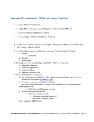  


Company’s Expectations for Affiliates to become Certified: 
     

    •   To review the Overview document. 

    •   To read and have a thorough understanding of the Reseller Certification Manual. 

    •   To complete the Reseller Certification Task List. 

    •   To successfully pass the Reseller Certification Test online.  

 

    1. In order to be Certified to resell the AttainResponse offering you must be an active Fast Track or 
       Chief Executive VMdirect Affiliate  

    2.    You will need to complete several activities within your “Tools of Attraction” including 
              a. MailF5 
                       i. TemplateF5 
              b. MediaF5 
              c. MarketingF5 
    3.   Email addresses you’ll use to send your tasks to for verification of your tasks: 
              d. hwsupport1@aol.com 
              e. hwteam75@gmail.com 
              f. hwteam75@yahoo 
              g. hwteam75@hotmail.com 
    4.  Hardware and Software Requirements 
              h. We recommend you use Mozilla Firefox Browser for this certification process. You can 
                  download it directly here: www.Mozilla.com   
              i. A webcam – we recommend Logitech webcams 
              **Note: You should be working on a computer purchased within the past three years for a 
              better performance. 
                       i. A PC or Intel‐based Macintosh computer 
              j. A broadband Internet Connection 
                       i. Recommend Minimum Speed 
                              1. 3M bits/sec Download (or greater) 
                              2. 1M bit/sec Upload (or greater)     
          ** Note 1 Megabyte = 1024 kilobytes 




AttainResponse Reseller Certification Manual © Copyright 2009 VMdirect, LLC All Rights Reserved v. 01 090625    Page 3 
 
 