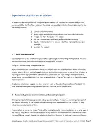 Expectations of Affiliates and VMdirect 
 

As a Certified Reseller you are the first point of contact with the Prospect or Customer and you are 
compensated for the life of the customer. Therefore, you should provide the following services for the 
life of the customer: 

                            1.
                          Contact  and Demonstrate 
                            2.
                          Assess needs, provide recommendations, and accurate price quotes 
                            3.
                          Engage and close during the sales process 
                            4.
                          Get the customer’s account setup and provide basic training 
                            5.
                          Get the customer trained or provide a Certified Trainer or Campaigner 
                          Manager 
                      6. Maintain the account 
                       
                       
1. Contact and Demonstrate 

Upon completion of this certification you will have a thorough understanding of the product. You can 
setup and demonstrate the AttainResponse product to your prospects. 

Things to consider during your presentations: 

If you are demoing the system in their office you may not have the best experience. Some businesses 
employ security devices such as firewalls that may prohibit communications to our servers.  It is best to 
try using your own equipment that is known to be operational and try running a demo prior to that 
actual demo. You should connect into their network and do a “dry‐run” through all of the products you 
hope to present. 

As a backup solution we suggest you have a current copy of the AttainResponse PowerPoint so if you 
have network challenges during the demo you can “fall‐back” to the presentation. 

 

2. Assess needs, provide recommendations, and accurate price quotes 
 
An important part of the sales process is asking questions of your Prospect.  A more important part of 
the process is listening to the answers and determining what are the needs of the Prospect as they 
relate to our products and services.  
 
Prospects look to you as the “expert” and will be looking to you for recommendations as to what level of 
the product they should subscribe to and specifically how they should implement it into their business.  
You should know enough about the product and about their business to make such recommendations.  


AttainResponse Reseller Certification Manual © Copyright 2009 VMdirect, LLC All Rights Reserved v. 01 090625    Page 7 
 
 